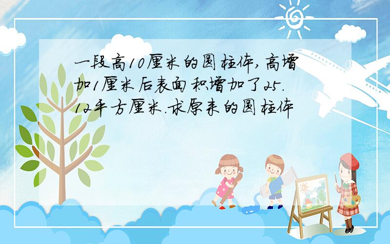 一段高10厘米的圆柱体,高增加1厘米后表面积增加了25.12平方厘米.求原来的圆柱体