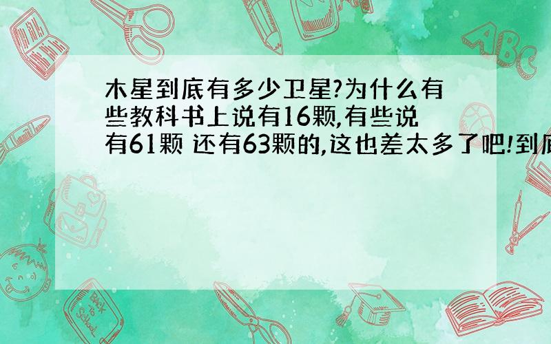 木星到底有多少卫星?为什么有些教科书上说有16颗,有些说有61颗 还有63颗的,这也差太多了吧!到底准确的是多少啊?