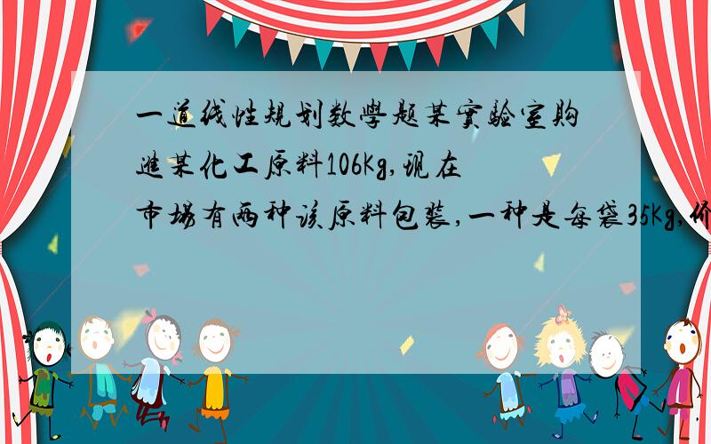 一道线性规划数学题某实验室购进某化工原料106Kg,现在市场有两种该原料包装,一种是每袋35Kg,价格140元,另一种是