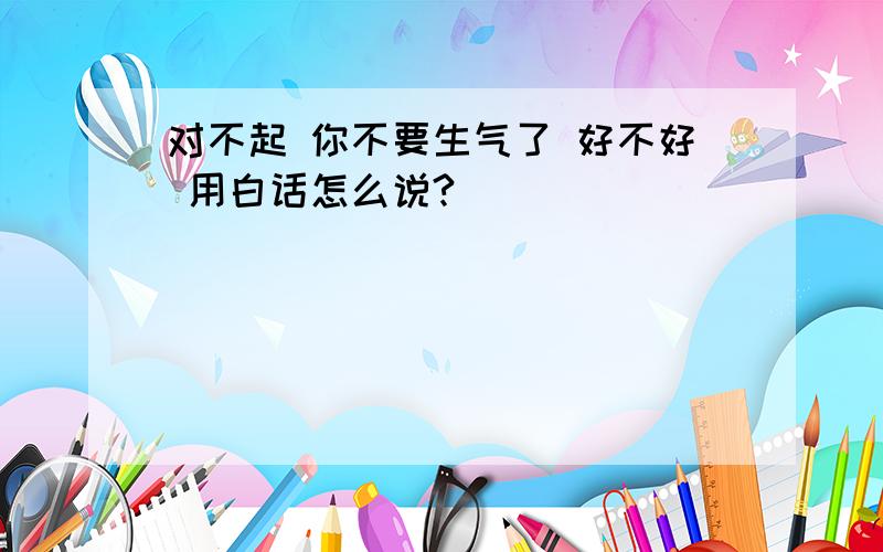 对不起 你不要生气了 好不好 用白话怎么说?