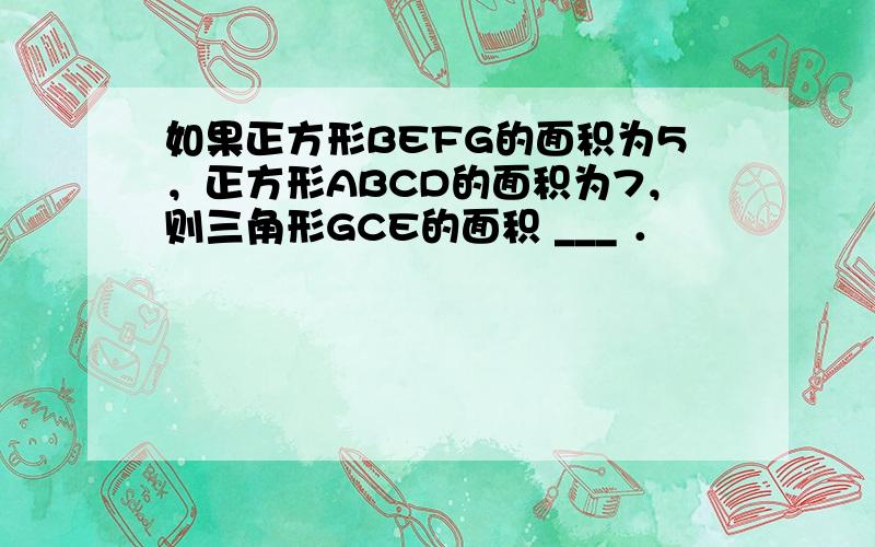 如果正方形BEFG的面积为5，正方形ABCD的面积为7，则三角形GCE的面积 ___ ．