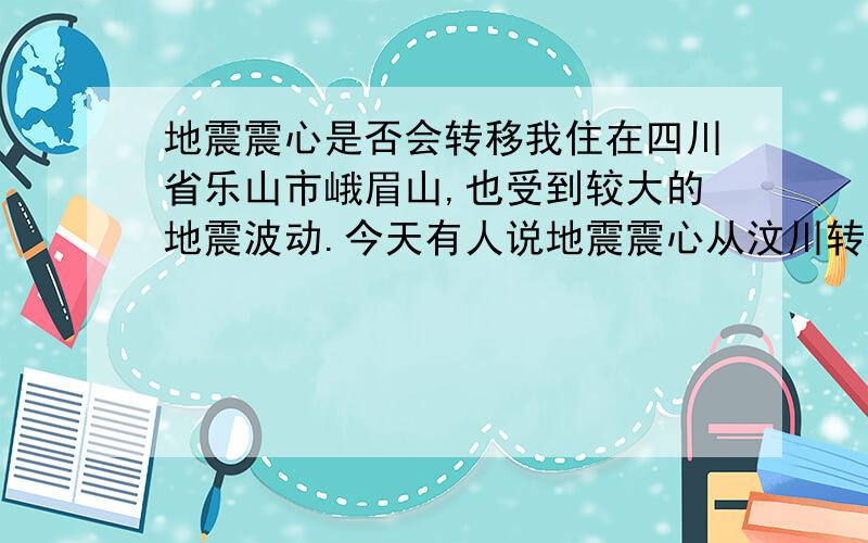 地震震心是否会转移我住在四川省乐山市峨眉山,也受到较大的地震波动.今天有人说地震震心从汶川转移到了眉山,我不知道震心到底