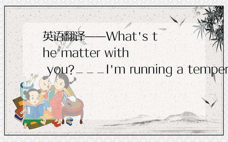 英语翻译——What's the matter with you?___I'm running a temperatur