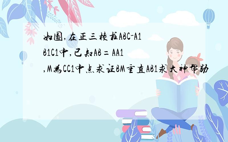 如图,在正三棱柱ABC-A1B1C1中,已知AB=AA1,M为CC1中点求证BM垂直AB1求大神帮助