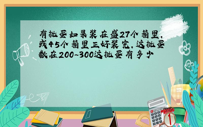 有批蛋如果装在盛27个箱里,或45个箱里正好装完,这批蛋数在200~300这批蛋有多少