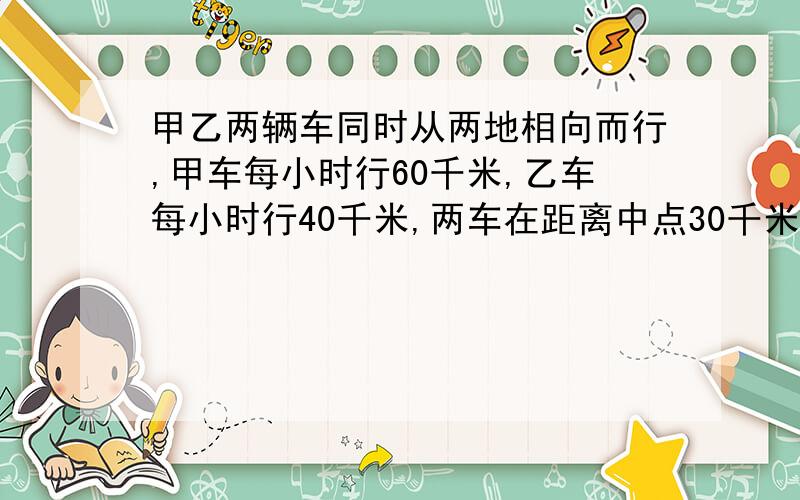 甲乙两辆车同时从两地相向而行,甲车每小时行60千米,乙车每小时行40千米,两车在距离中点30千米处相遇,这时