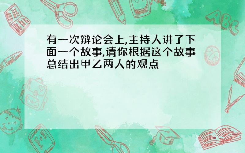 有一次辩论会上,主持人讲了下面一个故事,请你根据这个故事总结出甲乙两人的观点