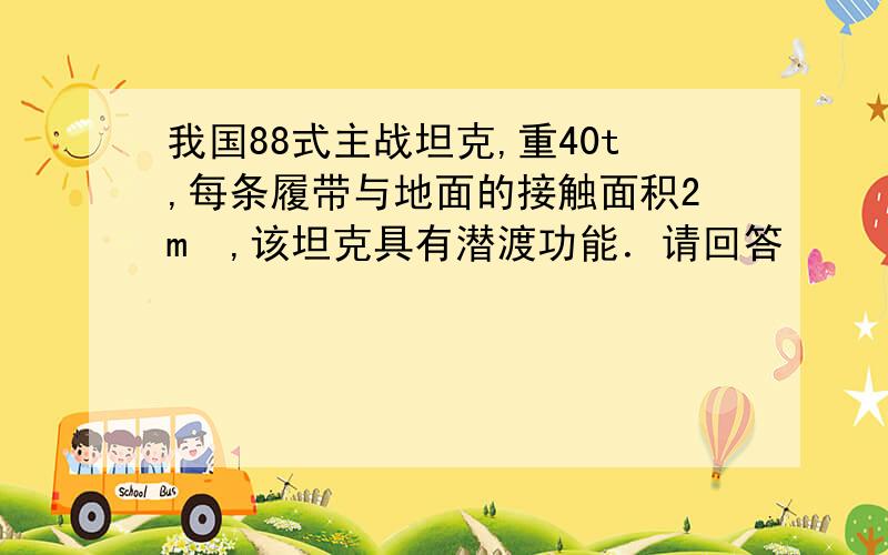 我国88式主战坦克,重40t,每条履带与地面的接触面积2m²,该坦克具有潜渡功能．请回答