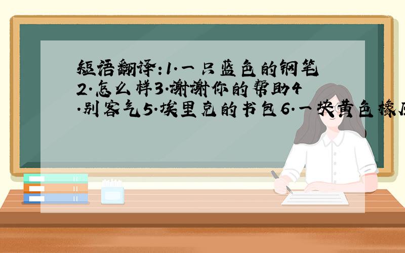 短语翻译:1.一只蓝色的钢笔2.怎么样3.谢谢你的帮助4.别客气5.埃里克的书包6.一块黄色橡皮7.我的绿色铅笔盒8.鲍