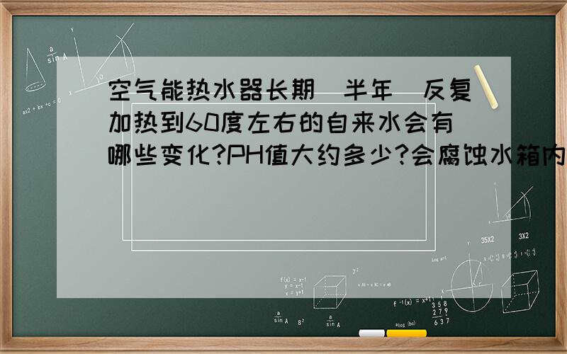 空气能热水器长期（半年）反复加热到60度左右的自来水会有哪些变化?PH值大约多少?会腐蚀水箱内的铜管吗?