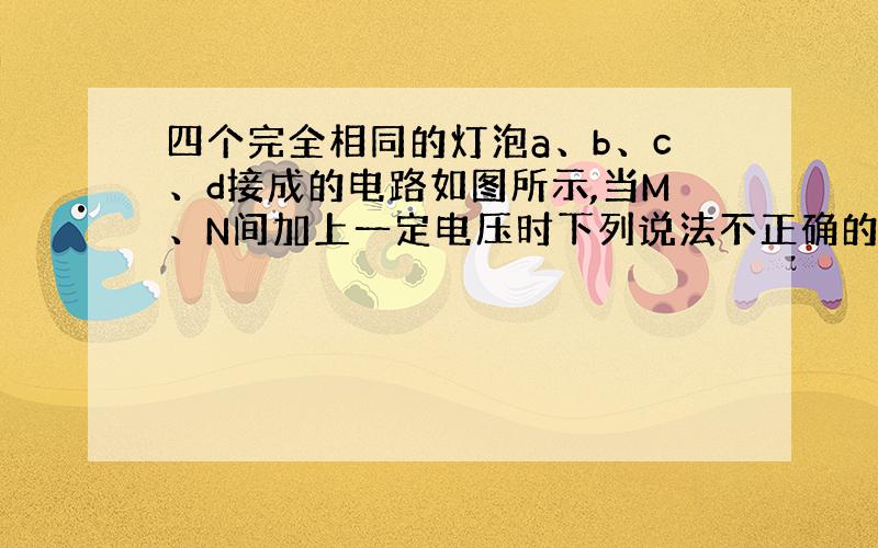 四个完全相同的灯泡a、b、c、d接成的电路如图所示,当M、N间加上一定电压时下列说法不正确的是( )