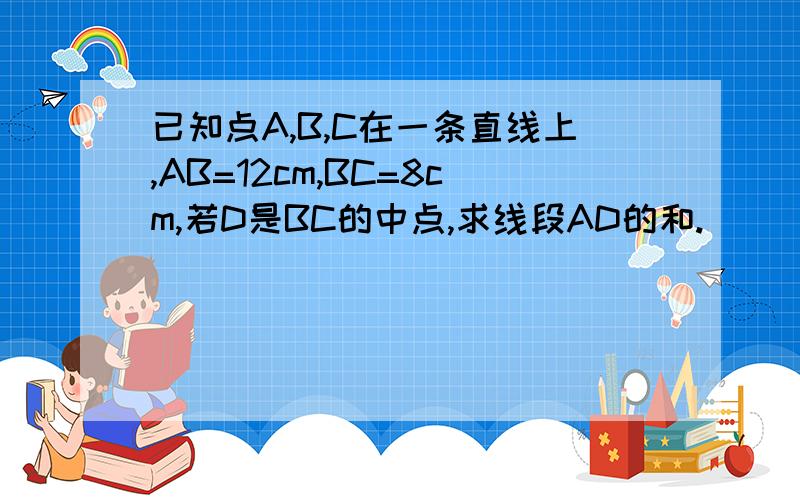 已知点A,B,C在一条直线上,AB=12cm,BC=8cm,若D是BC的中点,求线段AD的和.