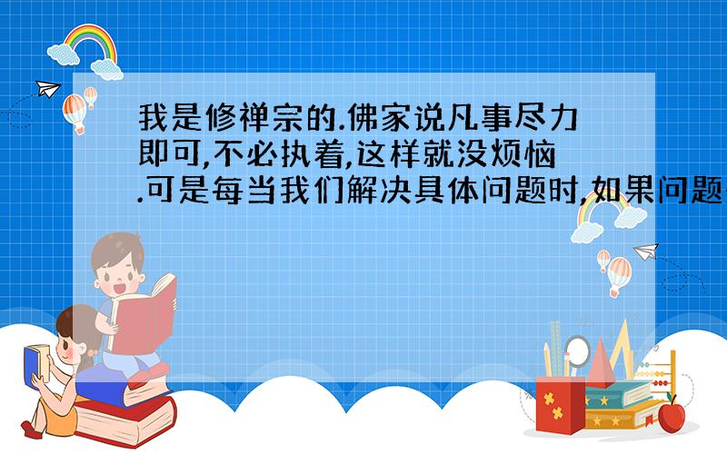 我是修禅宗的.佛家说凡事尽力即可,不必执着,这样就没烦恼.可是每当我们解决具体问题时,如果问题想不通或者解决不了,我们还