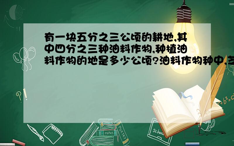 有一块五分之三公顷的耕地,其中四分之三种油料作物,种植油料作物的地是多少公顷?油料作物种中,芝麻地占九分之五,种芝麻的地