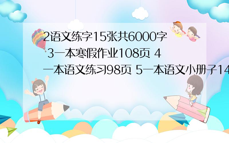 2语文练字15张共6000字 3一本寒假作业108页 4一本语文练习98页 5一本语文小册子14页 6一本英语练习题10