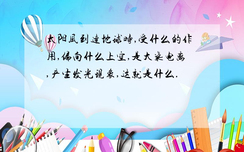 太阳风到达地球时,受什么的作用,偏向什么上空,是大气电离,产生发光现象,这就是什么.