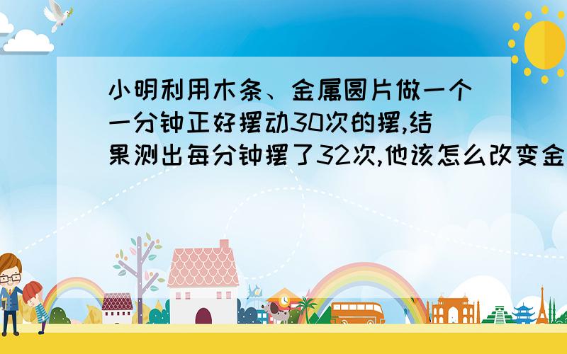 小明利用木条、金属圆片做一个一分钟正好摆动30次的摆,结果测出每分钟摆了32次,他该怎么改变金属圆片位置?