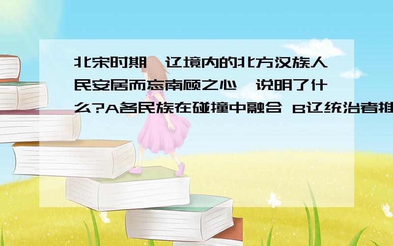 北宋时期,辽境内的北方汉族人民安居而忘南顾之心,说明了什么?A各民族在碰撞中融合 B辽统治者推行汉法,以汉制待汉人 C辽