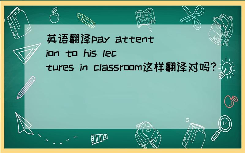 英语翻译pay attention to his lectures in classroom这样翻译对吗?