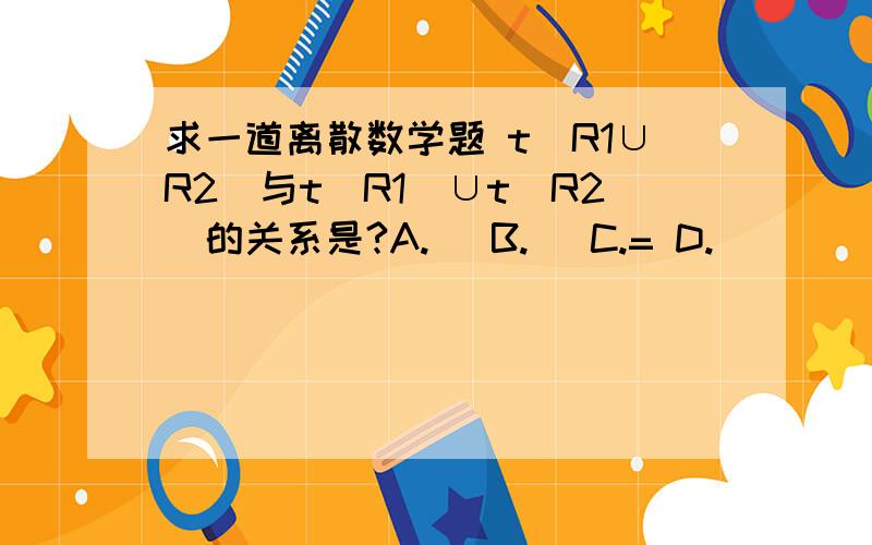 求一道离散数学题 t(R1∪R2)与t(R1)∪t(R2)的关系是?A.⊇ B.⊆ C.= D.