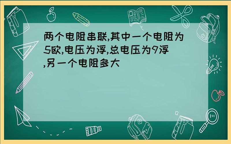 两个电阻串联,其中一个电阻为5欧,电压为浮,总电压为9浮,另一个电阻多大