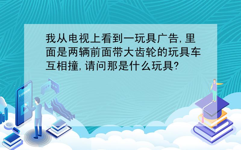 我从电视上看到一玩具广告,里面是两辆前面带大齿轮的玩具车互相撞,请问那是什么玩具?