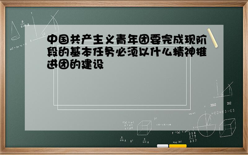 中国共产主义青年团要完成现阶段的基本任务必须以什么精神推进团的建设