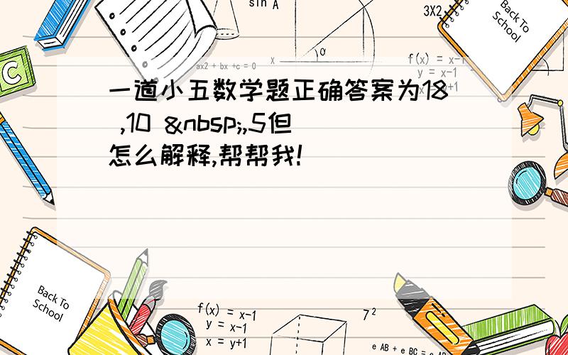 一道小五数学题正确答案为18 ,10  ,5但怎么解释,帮帮我!