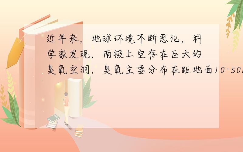 近年来，地球环境不断恶化，科学家发现，南极上空存在巨大的臭氧空洞，臭氧主要分布在距地面10-50km的高空，形成臭氧层，