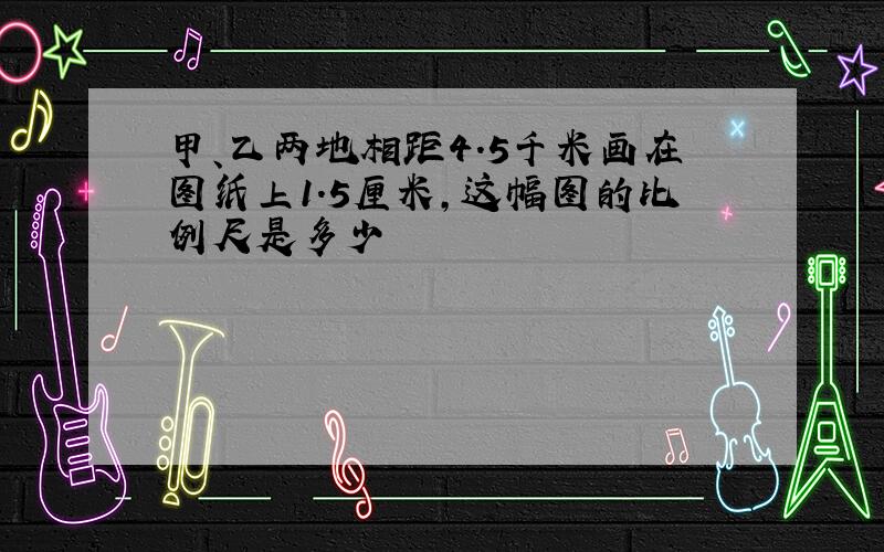 甲、乙两地相距4.5千米画在图纸上1.5厘米,这幅图的比例尺是多少