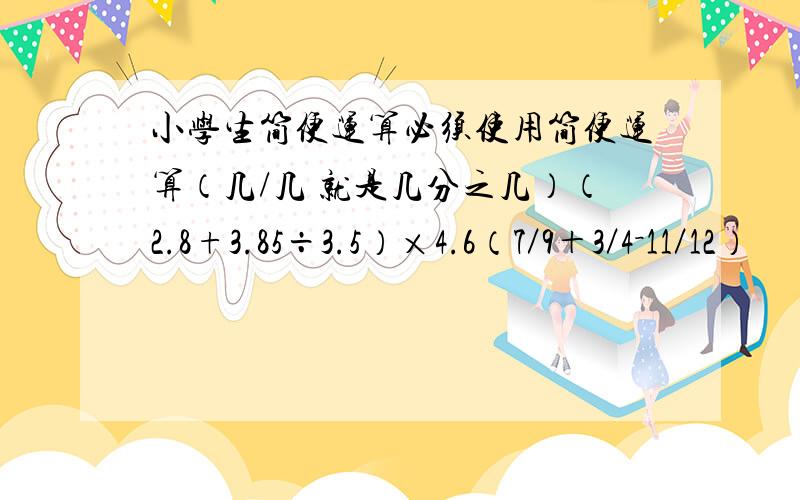 小学生简便运算必须使用简便运算（几/几 就是几分之几）（2.8+3.85÷3.5）×4.6（7／9＋3／4－11／12）