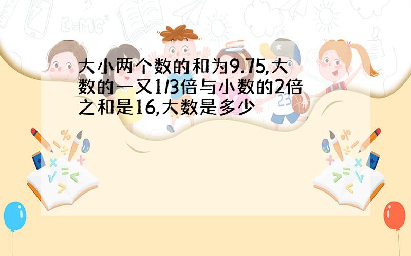 大小两个数的和为9.75,大数的一又1/3倍与小数的2倍之和是16,大数是多少