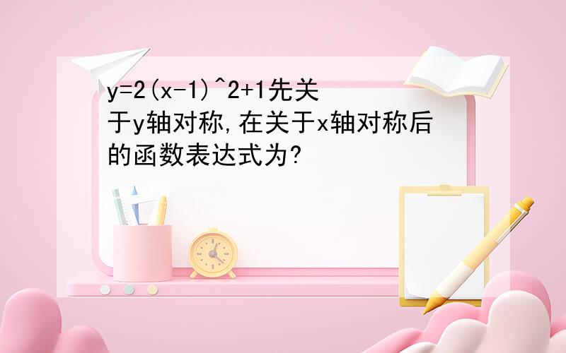 y=2(x-1)^2+1先关于y轴对称,在关于x轴对称后的函数表达式为?