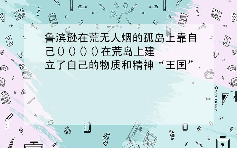 鲁滨逊在荒无人烟的孤岛上靠自己()()()()在荒岛上建立了自己的物质和精神“王国”.