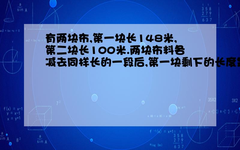 有两块布,第一块长148米,第二块长100米.两块布料各减去同样长的一段后,第一块剩下的长度是第而块的3倍.两块布料各剩