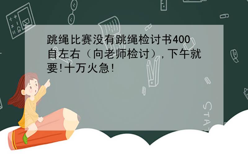 跳绳比赛没有跳绳检讨书400自左右（向老师检讨）,下午就要!十万火急!