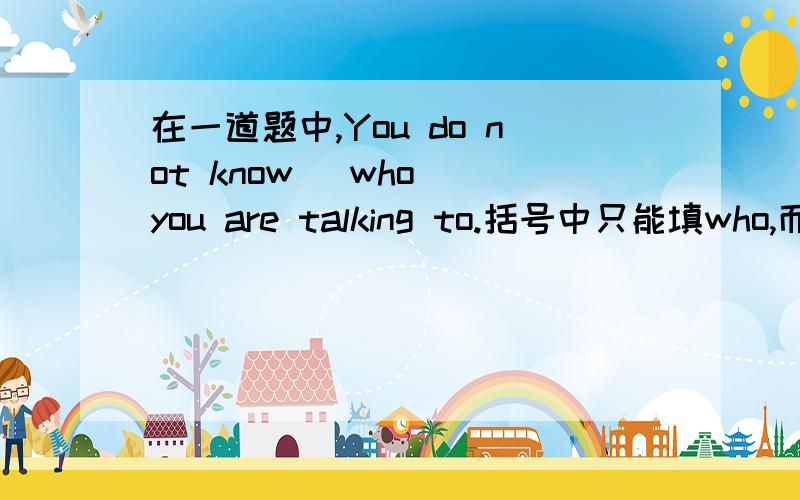 在一道题中,You do not know (who) you are talking to.括号中只能填who,而不能