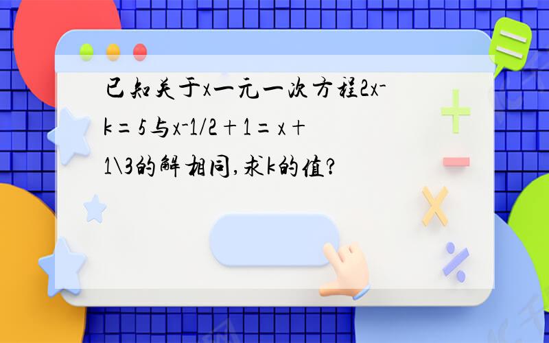 已知关于x一元一次方程2x-k=5与x-1/2+1=x+1\3的解相同,求k的值?