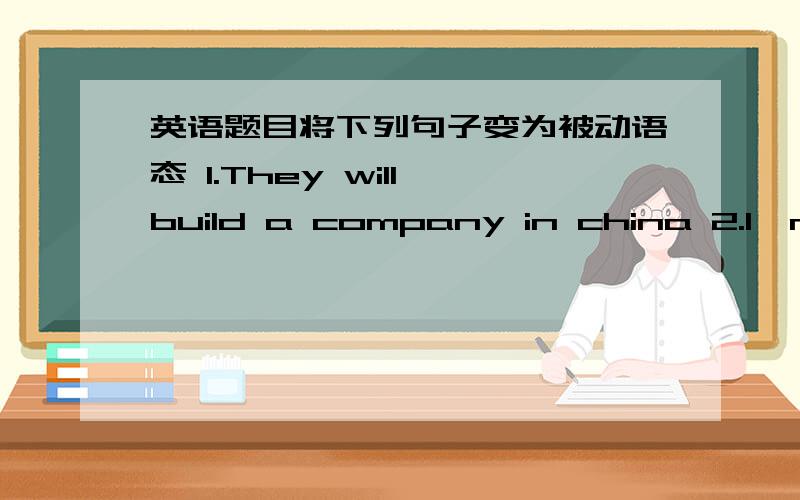 英语题目将下列句子变为被动语态 1.They will build a company in china 2.I,m g