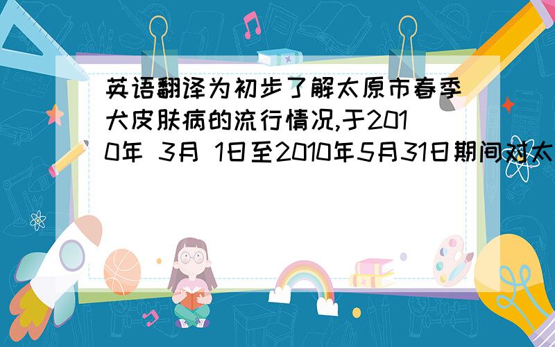 英语翻译为初步了解太原市春季犬皮肤病的流行情况,于2010年 3月 1日至2010年5月31日期间对太原市某家宠物医院病