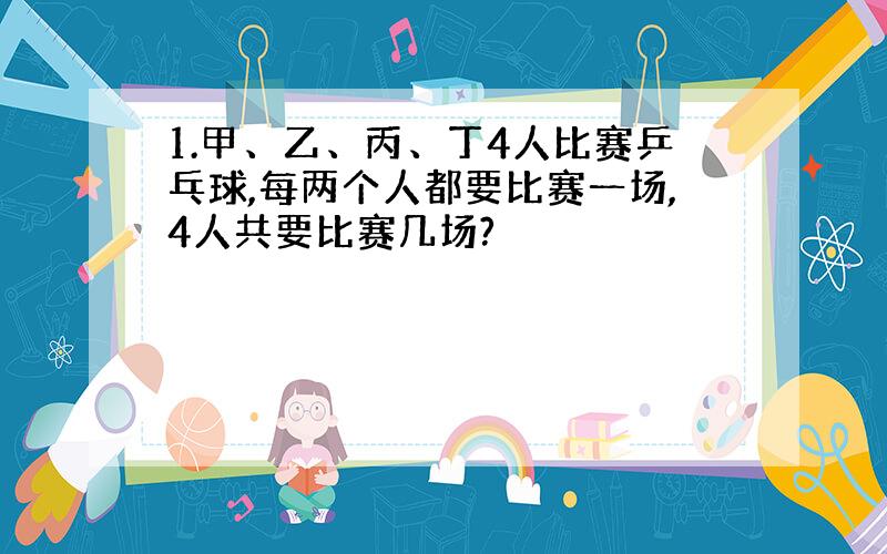 1.甲、乙、丙、丁4人比赛乒乓球,每两个人都要比赛一场,4人共要比赛几场?