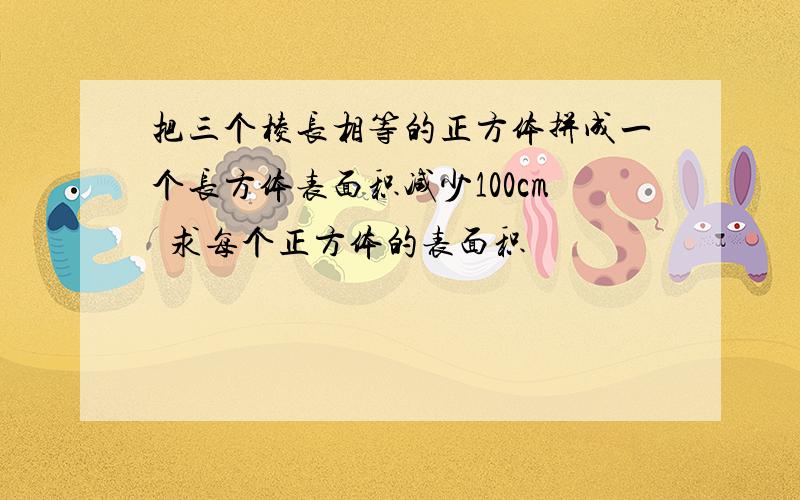 把三个棱长相等的正方体拼成一个长方体表面积减少100cm²求每个正方体的表面积