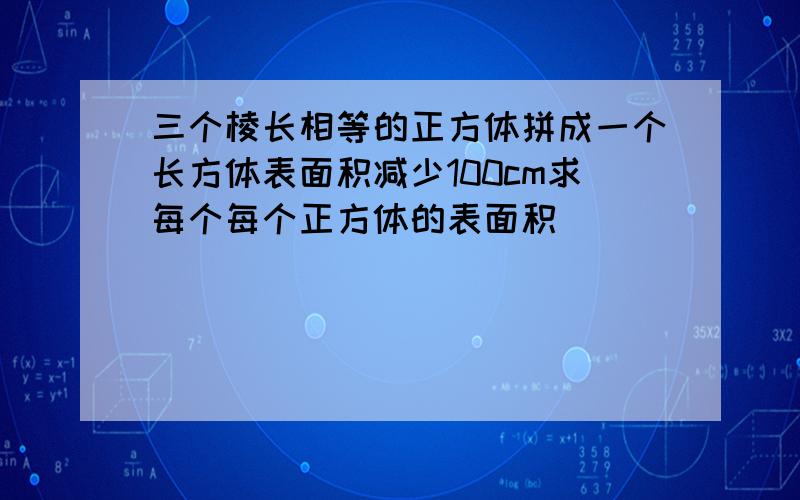 三个棱长相等的正方体拼成一个长方体表面积减少100cm求每个每个正方体的表面积