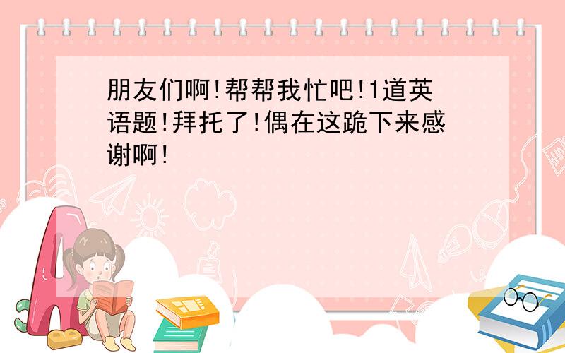 朋友们啊!帮帮我忙吧!1道英语题!拜托了!偶在这跪下来感谢啊!