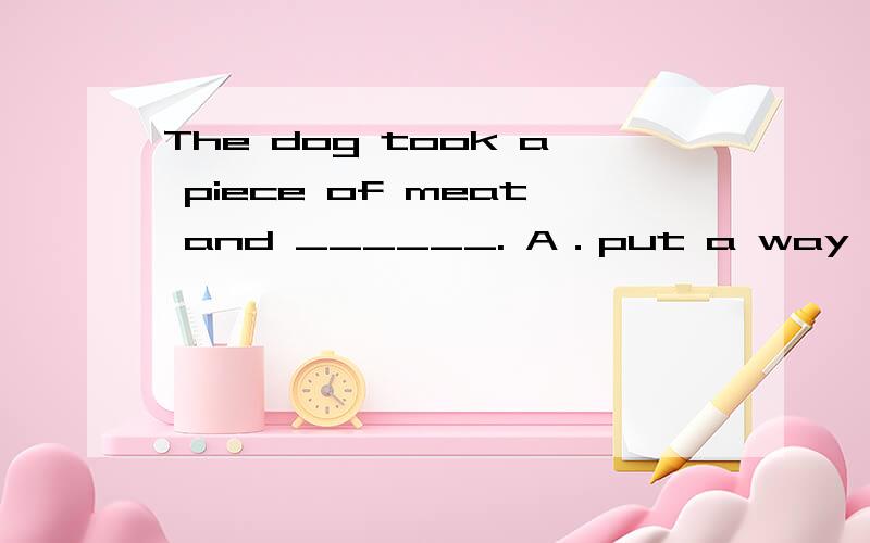 The dog took a piece of meat and ______. A．put a way B． took