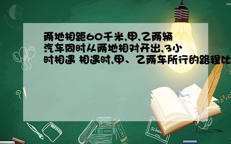 两地相距60千米,甲,乙两辆汽车同时从两地相对开出,3小时相遇 相遇时,甲、乙两车所行的路程比是5:7