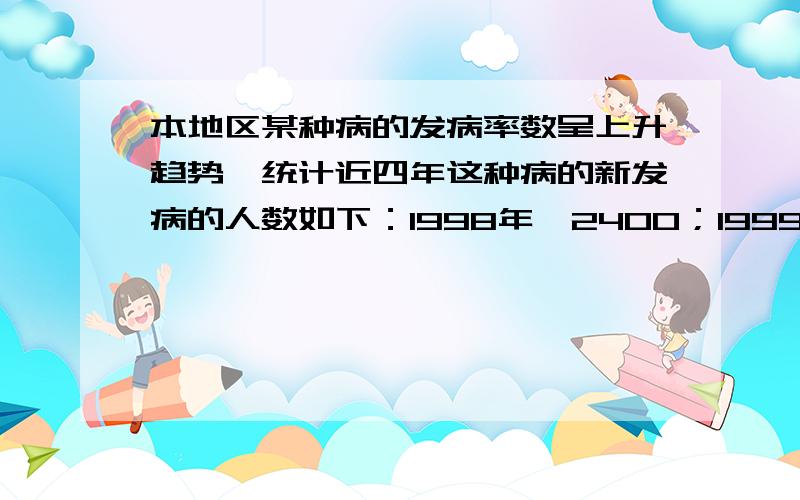 本地区某种病的发病率数呈上升趋势,统计近四年这种病的新发病的人数如下：1998年,2400；1999年,2491；200