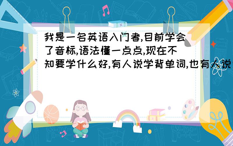 我是一名英语入门者,目前学会了音标,语法懂一点点,现在不知要学什么好,有人说学背单词,也有人说背新概念,还有人说背英语8