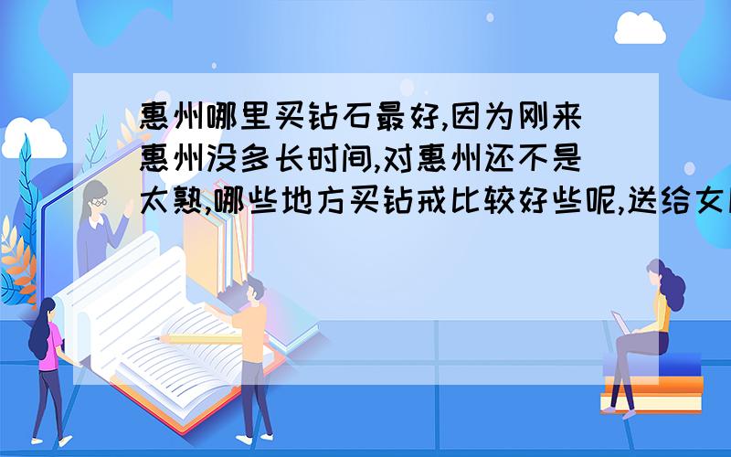 惠州哪里买钻石最好,因为刚来惠州没多长时间,对惠州还不是太熟,哪些地方买钻戒比较好些呢,送给女朋友的,很喜欢她.