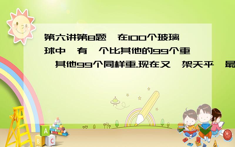 第六讲第8题,在100个玻璃球中,有一个比其他的99个重,其他99个同样重.现在又一架天平,最少称多少次,一定能把这个超